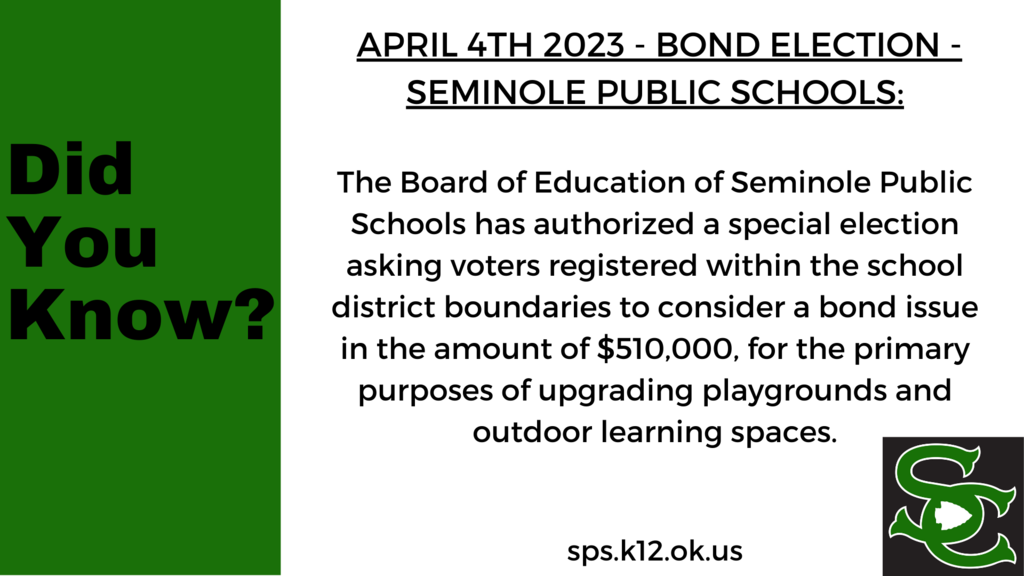 April 4th 2023-Bond Election The Board of Education of Seminole Public Schools has authorized a special election asking voters registered within the school district boundaries to consider a bond issue in the amount of $510,000, for the primary purposes of upgrading playgrounds and outdoor learning spaces.