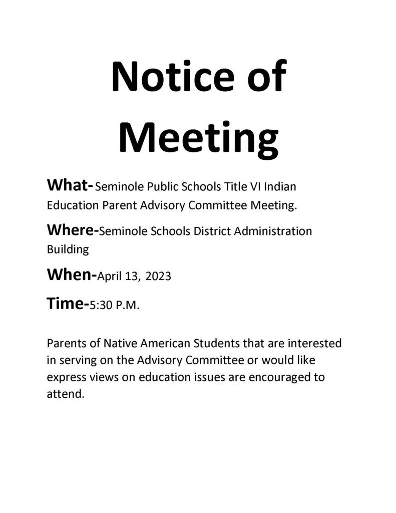 Notice of Meeting What- Seminole Public Schools Title VI Indian Education Parent Advisory Committee Meeting. Where-Seminole Schools District Administration Building  When-April 13, 2023 Time-5:30 P.M.    Parents of Native American Students that are interested in serving on the Advisory Committee or would like express views on education issues are encouraged to attend.