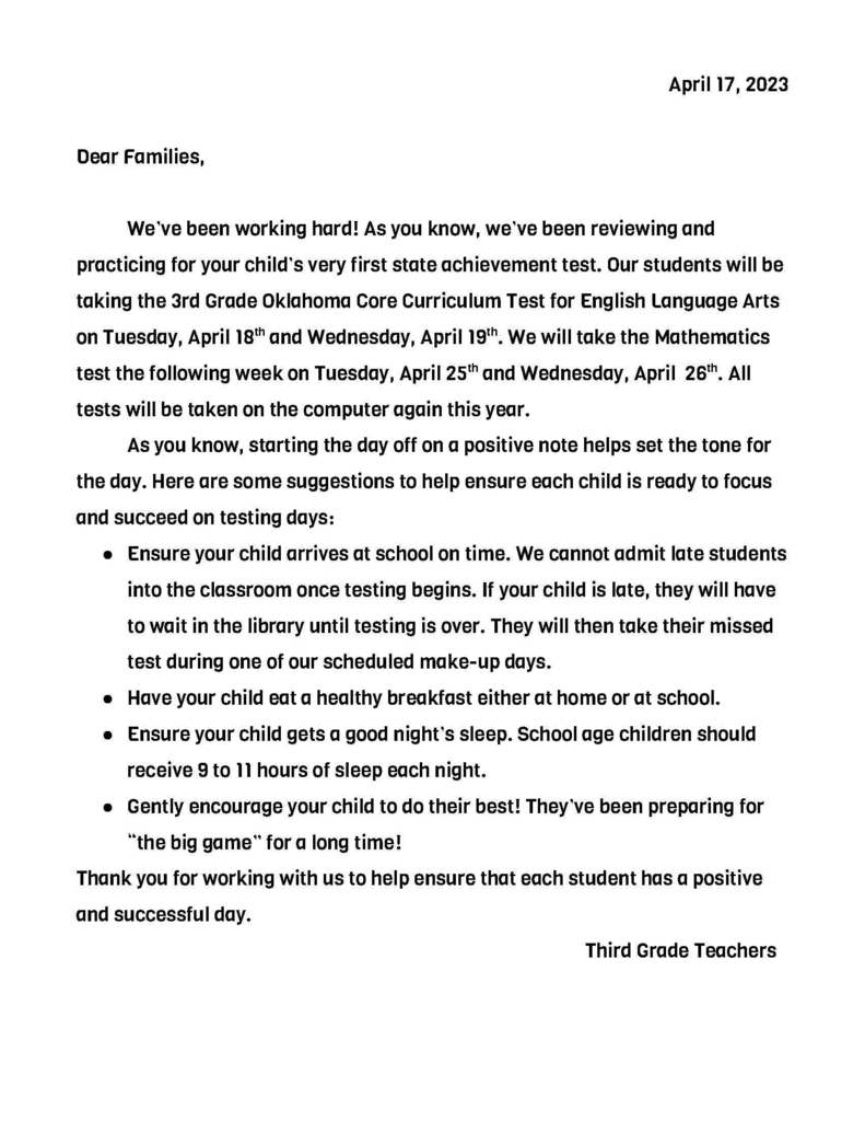 Dear Families,  	We’ve been working hard! As you know, we’ve been reviewing and practicing for your child’s very first state achievement test. Our students will be taking the 3rd Grade Oklahoma Core Curriculum Test for English Language Arts on Tuesday, April 18th and Wednesday, April 19th. We will take the Mathematics test the following week on Tuesday, April 25th and Wednesday, April  26th. All tests will be taken on the computer again this year.  As you know, starting the day off on a positive note helps set the tone for the day. Here are some suggestions to help ensure each child is ready to focus and succeed on testing days:  Ensure your child arrives at school on time. We cannot admit late students into the classroom once testing begins. If your child is late, they will have to wait in the library until testing is over. They will then take their missed test during one of our scheduled make-up days.  Have your child eat a healthy breakfast either at home or at school.  Ensure your child gets a good night’s sleep. School age children should receive 9 to 11 hours of sleep each night. Gently encourage your child to do their best! They’ve been preparing for “the big game” for a long time! Thank you for working with us to help ensure that each student has a positive and successful day.  Third Grade Teachers	