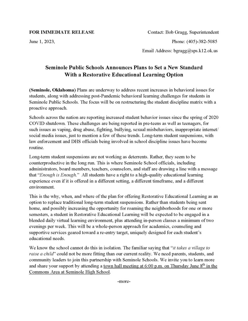 FOR IMMEDIATE RELEASE Contact: Bob Gragg, Superintendent June 1, 2023, Phone: (405)-382-5085 Email Address: bgragg@sps.k12.ok.us  Seminole Public Schools Announces Plans to Set a New Standard With a Restorative Educational Learning Option  (Seminole, Oklahoma) Plans are underway to address recent increases in behavioral issues for students, along with addressing post-Pandemic behavioral learning challenges for students in Seminole Public Schools. The focus will be on restructuring the student discipline matrix with a proactive approach. Schools across the nation are reporting increased student behavior issues since the spring of 2020 COVID shutdown. These challenges are being reported in pre-teens as well as teenagers, for such issues as vaping, drug abuse, fighting, bullying, sexual misbehaviors, inappropriate internet/ social media issues, just to mention a few of these trends. Long-term student suspensions, with law enforcement and DHS officials being involved in school discipline issues have become routine. Long-term student suspensions are not working as deterrents. Rather, they seem to be counterproductive in the long run. This is where Seminole School officials, including administrators, board members, teachers, counselors, and staff are drawing a line with a message that “Enough is Enough.” All students have a right to a high-quality educational learning experience even if it is offered in a different setting, a different timeframe, and a different environment. This is the why, when, and where of the plan for offering Restorative Educational Learning as an option to replace traditional long-term student suspensions. Rather than students being sent home, and possibly increasing the opportunity for roaming the neighborhoods for one or more semesters, a student in Restorative Educational Learning will be expected to be engaged in a blended daily virtual learning environment, plus attending in-person classes a minimum of two evenings per week. This will be a whole-person approach for academics, counseling and supportive services geared toward a re-entry target, uniquely designed for each student’s educational needs. We know the school cannot do this in isolation. The familiar saying that “it takes a village to raise a child” could not be more fitting than our current reality. We need parents, students, and community leaders to join this partnership with Seminole Schools. We invite you to learn more and share your support by attending a town hall meeting at 6:00 p.m. on Thursday June 8th in the Commons Area at Seminole High School.